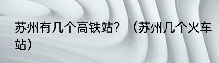苏州有几个高铁站？（苏州几个火车站）