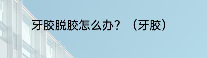 牙胶脱胶怎么办？（牙胶）