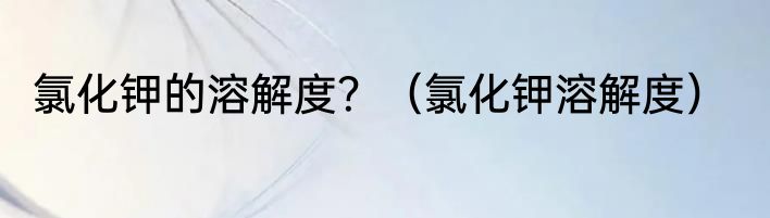 氯化钾的溶解度？（氯化钾溶解度）