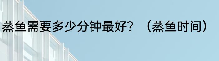 蒸鱼需要多少分钟最好？（蒸鱼时间）