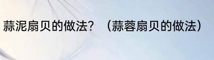 蒜泥扇贝的做法？（蒜蓉扇贝的做法）