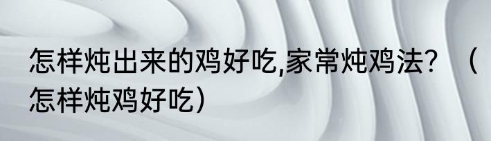 怎样炖出来的鸡好吃,家常炖鸡法？（怎样炖鸡好吃）