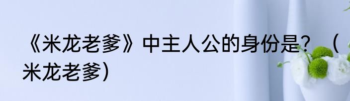 《米龙老爹》中主人公的身份是？（米龙老爹）
