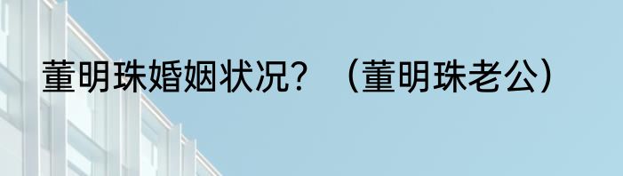 董明珠婚姻状况？（董明珠老公）