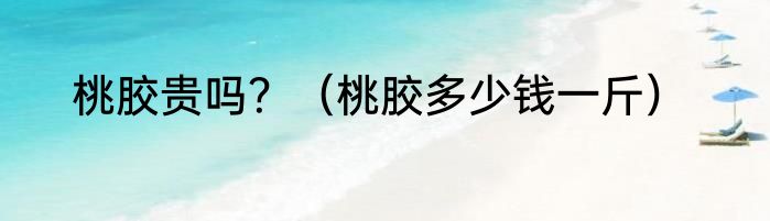 桃胶贵吗？（桃胶多少钱一斤）