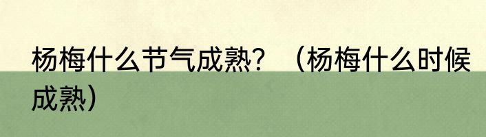 杨梅什么节气成熟？（杨梅什么时候成熟）