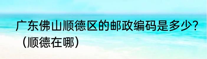 广东佛山顺德区的邮政编码是多少？（顺德在哪）