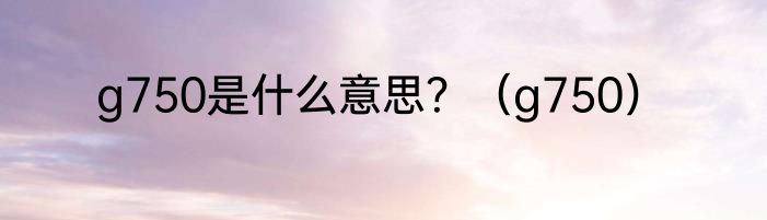 g750是什么意思？（g750）