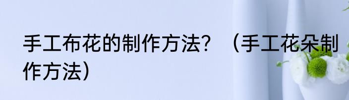 手工布花的制作方法？（手工花朵制作方法）