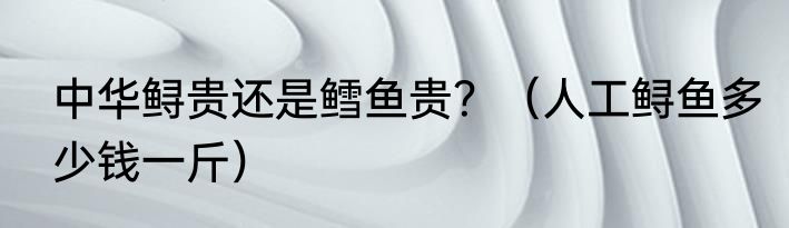 中华鲟贵还是鳕鱼贵？（人工鲟鱼多少钱一斤）