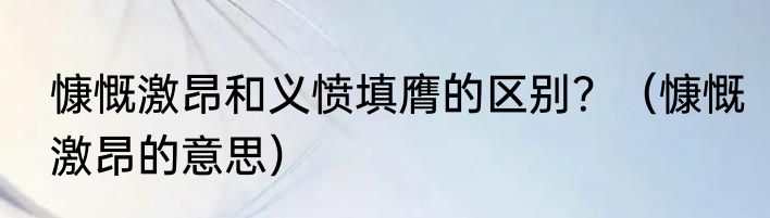 慷慨激昂和义愤填膺的区别？（慷慨激昂的意思）
