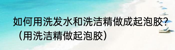 如何用洗发水和洗洁精做成起泡胶？（用洗洁精做起泡胶）