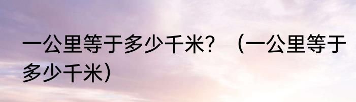 一公里等于多少千米？（一公里等于多少千米）