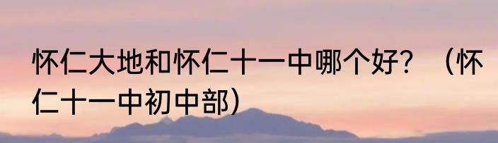 怀仁大地和怀仁十一中哪个好？（怀仁十一中初中部）