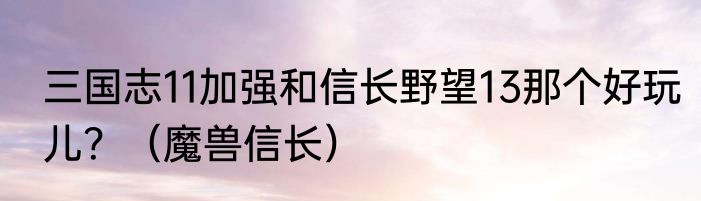 三国志11加强和信长野望13那个好玩儿？（魔兽信长）