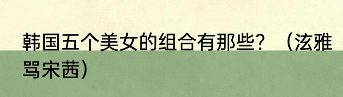 韩国五个美女的组合有那些？（泫雅骂宋茜）