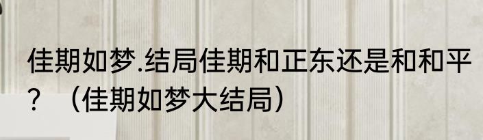 佳期如梦.结局佳期和正东还是和和平？（佳期如梦大结局）