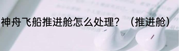 神舟飞船推进舱怎么处理？（推进舱）