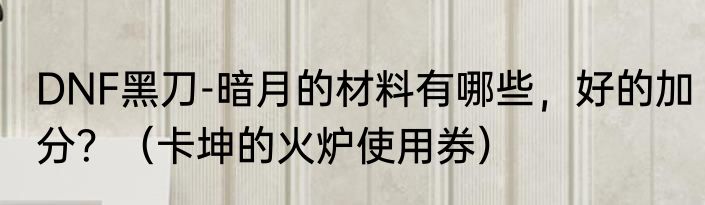 DNF黑刀-暗月的材料有哪些，好的加分？（卡坤的火炉使用券）
