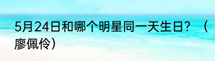 5月24日和哪个明星同一天生日？（廖佩伶）