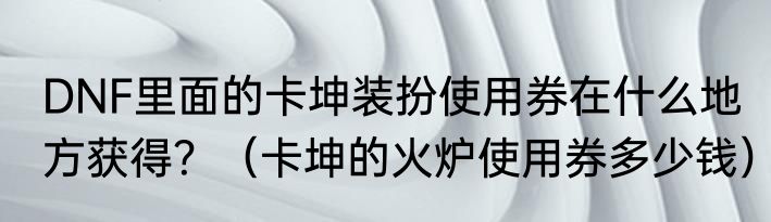 DNF里面的卡坤装扮使用券在什么地方获得？（卡坤的火炉使用券多少钱）