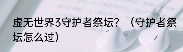 虚无世界3守护者祭坛？（守护者祭坛怎么过）