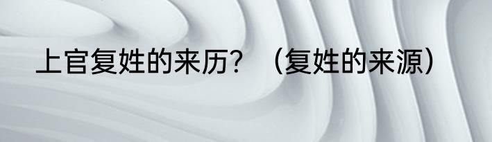 上官复姓的来历？（复姓的来源）