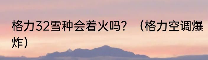 格力32雪种会着火吗？（格力空调爆炸）