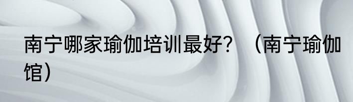 南宁哪家瑜伽培训最好？（南宁瑜伽馆）