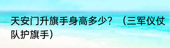 天安门升旗手身高多少？（三军仪仗队护旗手）