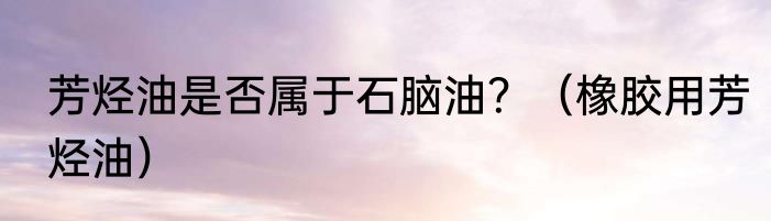 芳烃油是否属于石脑油？（橡胶用芳烃油）