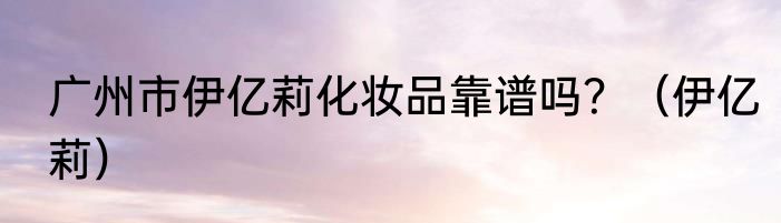 广州市伊亿莉化妆品靠谱吗？（伊亿莉）