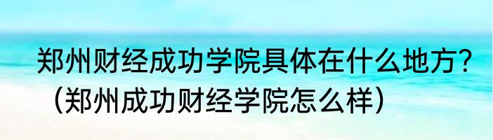 郑州财经成功学院具体在什么地方？（郑州成功财经学院怎么样）