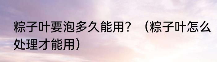 粽子叶要泡多久能用？（粽子叶怎么处理才能用）
