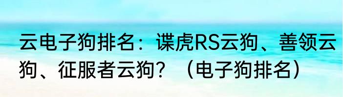 云电子狗排名：谍虎RS云狗、善领云狗、征服者云狗？（电子狗排名）