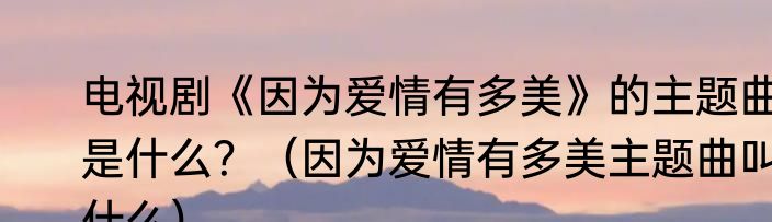 电视剧《因为爱情有多美》的主题曲是什么？（因为爱情有多美主题曲叫什么）
