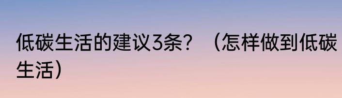 低碳生活的建议3条？（怎样做到低碳生活）