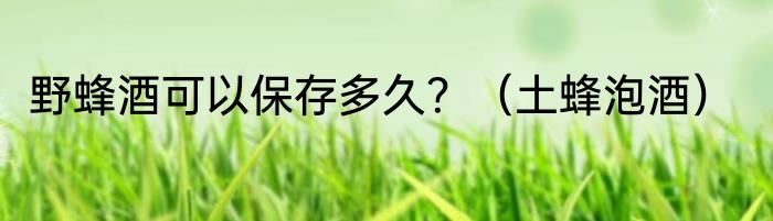 野蜂酒可以保存多久？（土蜂泡酒）