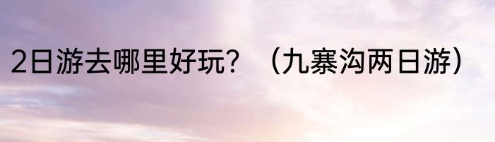 2日游去哪里好玩？（九寨沟两日游）