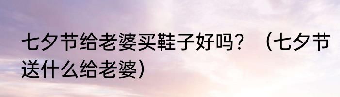 七夕节给老婆买鞋子好吗？（七夕节送什么给老婆）