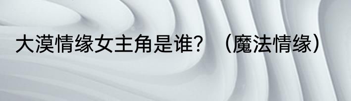 大漠情缘女主角是谁？（魔法情缘）
