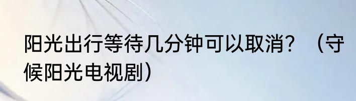 阳光出行等待几分钟可以取消？（守候阳光电视剧）