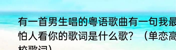 有一首男生唱的粤语歌曲有一句我最怕人看你的歌词是什么歌？（单恋高校歌词）