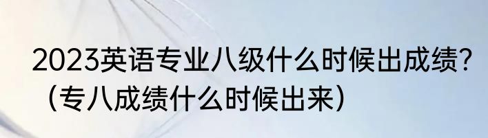 2023英语专业八级什么时候出成绩？（专八成绩什么时候出来）