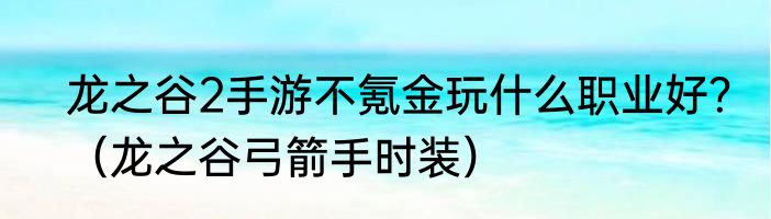 龙之谷2手游不氪金玩什么职业好？（龙之谷弓箭手时装）