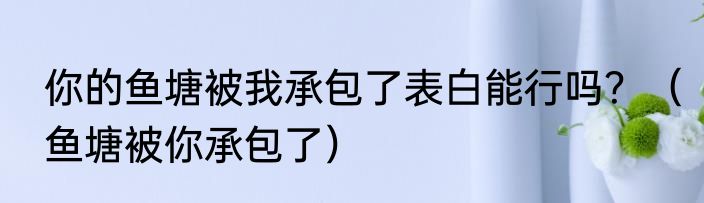 你的鱼塘被我承包了表白能行吗？（鱼塘被你承包了）