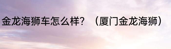 金龙海狮车怎么样？（厦门金龙海狮）