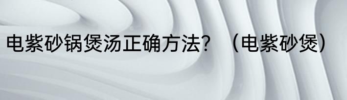 电紫砂锅煲汤正确方法？（电紫砂煲）