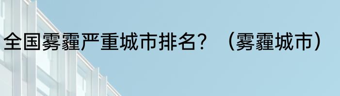 全国雾霾严重城市排名？（雾霾城市）