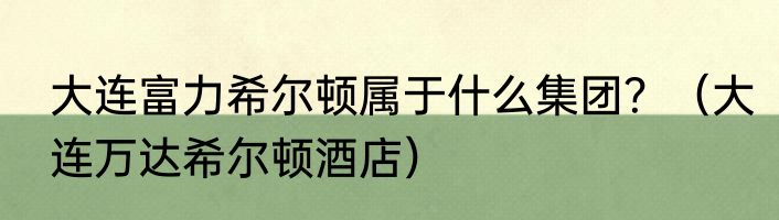大连富力希尔顿属于什么集团？（大连万达希尔顿酒店）